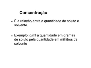 Concentração
 É a relação entre a quantidade de soluto e
solvente.
 Exemplo: g/ml a quantidade em gramas
de soluto pela quantidade em mililitros de
solvente
 
