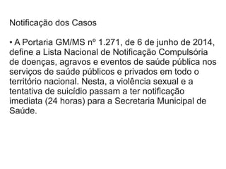 Notificação dos Casos
• A Portaria GM/MS nº 1.271, de 6 de junho de 2014,
define a Lista Nacional de Notificação Compulsória
de doenças, agravos e eventos de saúde pública nos
serviços de saúde públicos e privados em todo o
território nacional. Nesta, a violência sexual e a
tentativa de suicídio passam a ter notificação
imediata (24 horas) para a Secretaria Municipal de
Saúde.
 