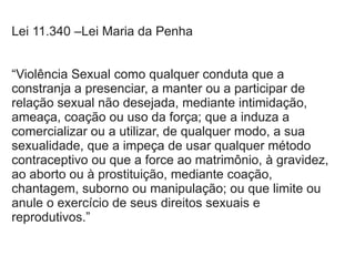 Lei 11.340 –Lei Maria da Penha
“Violência Sexual como qualquer conduta que a
constranja a presenciar, a manter ou a participar de
relação sexual não desejada, mediante intimidação,
ameaça, coação ou uso da força; que a induza a
comercializar ou a utilizar, de qualquer modo, a sua
sexualidade, que a impeça de usar qualquer método
contraceptivo ou que a force ao matrimônio, à gravidez,
ao aborto ou à prostituição, mediante coação,
chantagem, suborno ou manipulação; ou que limite ou
anule o exercício de seus direitos sexuais e
reprodutivos.”
 