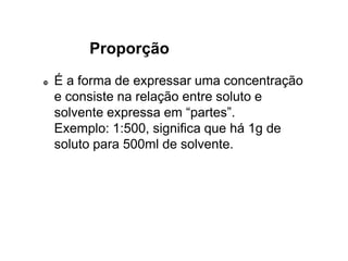 Proporção
 É a forma de expressar uma concentração
e consiste na relação entre soluto e
solvente expressa em “partes”.
Exemplo: 1:500, significa que há 1g de
soluto para 500ml de solvente.
 