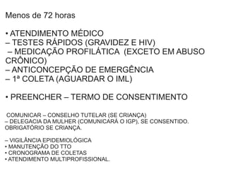 Menos de 72 horas
• ATENDIMENTO MÉDICO
– TESTES RÁPIDOS (GRAVIDEZ E HIV)
– MEDICAÇÃO PROFILÁTICA (EXCETO EM ABUSO
CRÔNICO)
– ANTICONCEPÇÃO DE EMERGÊNCIA
– 1ª COLETA (AGUARDAR O IML)
• PREENCHER – TERMO DE CONSENTIMENTO
COMUNICAR – CONSELHO TUTELAR (SE CRIANÇA)
– DELEGACIA DA MULHER (COMUNICARÁ O IGP), SE CONSENTIDO.
OBRIGATÓRIO SE CRIANÇA.
– VIGILÂNCIA EPIDEMIOLÓGICA
• MANUTENÇÃO DO TTO
• CRONOGRAMA DE COLETAS
• ATENDIMENTO MULTIPROFISSIONAL.
 
