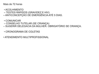 Mais de 72 horas
• ACOLHIMENTO
– TESTES RÁPIDOS (GRAVIDEZ E HIV)
– ANTICONCEPÇÃO DE EMERGÊNCIA ATÉ 5 DIAS.
• COMUNICAR
– CONSELHO TUTELAR (SE CRIANÇA)
– SUGERIR DELEGACIA DA MULHER. OBRIGATÓRIO SE CRIANÇA.
• CRONOGRAMA DE COLETAS
• ATENDIMENTO MULTIPROFISSIONAL
 