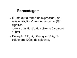 Porcentagem
 É uma outra forma de expressar uma
concentração. O termo por cento (%)
significa
que a quantidade de solvente é sempre
100ml.
 Exemplo: 7%, significa que há 7g de
soluto em 100ml de solvente.
 