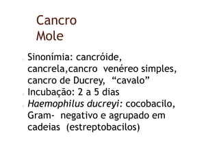 Cancro
Mole
Sinonímia: cancróide,
cancrela,cancro venéreo simples,
cancro de Ducrey, “cavalo”
Incubação: 2 a 5 dias
Haemophilus ducreyi: cocobacilo,
Gram- negativo e agrupado em
cadeias (estreptobacilos)
 