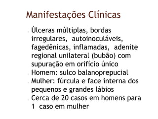 Manifestações Clínicas
Úlceras múltiplas, bordas
irregulares, autoinoculáveis,
fagedênicas, inflamadas, adenite
regional unilateral (bubão) com
supuração em orifício único
Homem: sulco balanoprepucial
Mulher: fúrcula e face interna dos
pequenos e grandes lábios
Cerca de 20 casos em homens para
1 caso em mulher
 
