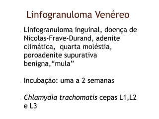 Linfogranuloma Venéreo
Linfogranuloma inguinal, doença de
Nicolas-Frave-Durand, adenite
climática, quarta moléstia,
poroadenite supurativa
benigna,“mula”
Incubação: uma a 2 semanas
Chlamydia trachomatis cepas L1,L2
e L3
 
