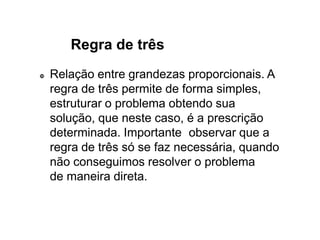 Regra de três
 Relação entre grandezas proporcionais. A
regra de três permite de forma simples,
estruturar o problema obtendo sua
solução, que neste caso, é a prescrição
determinada. Importante observar que a
regra de três só se faz necessária, quando
não conseguimos resolver o problema
de maneira direta.
 