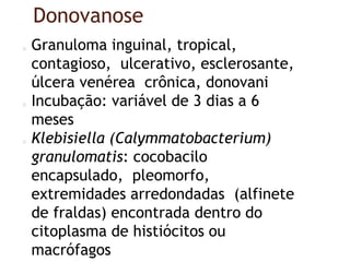 Donovanose
Granuloma inguinal, tropical,
contagioso, ulcerativo, esclerosante,
úlcera venérea crônica, donovani
Incubação: variável de 3 dias a 6
meses
Klebisiella (Calymmatobacterium)
granulomatis: cocobacilo
encapsulado, pleomorfo,
extremidades arredondadas (alfinete
de fraldas) encontrada dentro do
citoplasma de histiócitos ou
macrófagos
 