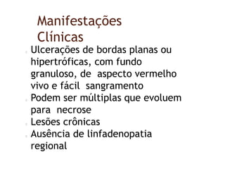 Manifestações
Clínicas
Ulcerações de bordas planas ou
hipertróficas, com fundo
granuloso, de aspecto vermelho
vivo e fácil sangramento
Podem ser múltiplas que evoluem
para necrose
Lesões crônicas
Ausência de linfadenopatia
regional
 