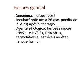 Herpes genital
Sinonímia: herpes febril
Incubação:de um a 26 dias (média de
7 dias) após o contágio
Agente etiológico: herpes simples
(HVS 1 e HVS 2), DNA-vírus,
termolábeis e sensíveis ao éter,
fenol e formol
 
