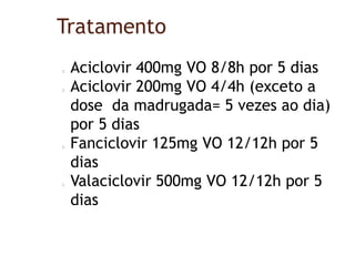 Tratamento
Aciclovir 400mg VO 8/8h por 5 dias
Aciclovir 200mg VO 4/4h (exceto a
dose da madrugada= 5 vezes ao dia)
por 5 dias
Fanciclovir 125mg VO 12/12h por 5
dias
Valaciclovir 500mg VO 12/12h por 5
dias
 