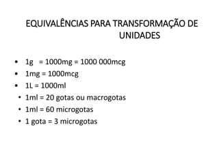 EQUIVALÊNCIAS PARA TRANSFORMAÇÃO DE
UNIDADES
• 1g = 1000mg = 1000 000mcg
• 1mg = 1000mcg
• 1L = 1000ml
• 1ml = 20 gotas ou macrogotas
• 1ml = 60 microgotas
• 1 gota = 3 microgotas
 