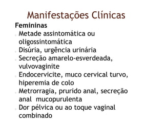 Manifestações Clínicas
Femininas
Metade assintomática ou
oligossintomática
Disúria, urgência urinária
Secreção amarelo-esverdeada,
vulvovaginite
Endocervicite, muco cervical turvo,
hiperemia de colo
Metrorragia, prurido anal, secreção
anal mucopurulenta
Dor pélvica ou ao toque vaginal
combinado
 