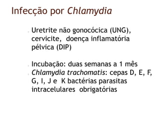 Infecção por Chlamydia
Uretrite não gonocócica (UNG),
cervicite, doença inflamatória
pélvica (DIP)
Incubação: duas semanas a 1 mês
Chlamydia trachomatis: cepas D, E, F,
G, I, J e K bactérias parasitas
intracelulares obrigatórias
 