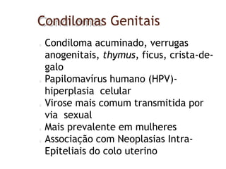 Condilomas Genitais
Condiloma acuminado, verrugas
anogenitais, thymus, ficus, crista-de-
galo
Papilomavírus humano (HPV)-
hiperplasia celular
Virose mais comum transmitida por
via sexual
Mais prevalente em mulheres
Associação com Neoplasias Intra-
Epiteliais do colo uterino
 