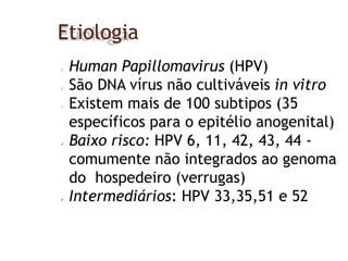 Etiologia
Human Papillomavirus (HPV)
São DNA vírus não cultiváveis in vitro
Existem mais de 100 subtipos (35
específicos para o epitélio anogenital)
 Baixo risco: HPV 6, 11, 42, 43, 44 -
comumente não integrados ao genoma
do hospedeiro (verrugas)
 Intermediários: HPV 33,35,51 e 52
 