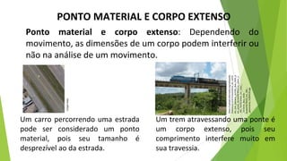 PONTO MATERIAL E CORPO EXTENSO
Ponto material e corpo extenso: Dependendo do
movimento, as dimensões de um corpo podem interferir ou
não na análise de um movimento.
Um carro percorrendo uma estrada
pode ser considerado um ponto
material, pois seu tamanho é
desprezível ao da estrada.
Um trem atravessando uma ponte é
um corpo extenso, pois seu
comprimento interfere muito em
sua travessia.
https://upload.wikimedia.org/wikipedia
/commons/a/a7/Locomotiva_de_comb
oio_que_passava_sentido_Boa_Vista_p
ela_ponte_ferrovi%C3%A1ria_sobre_o
_Rio_Tiet%C3%AA_em_Salto_-
_Variante_Boa_Vista-
Guaian%C3%A3_km_206_-
_panoramio_%283%29.jpg
Google
Maps
 