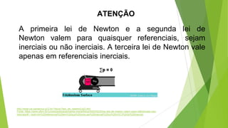 ATENÇÃO
A primeira lei de Newton e a segunda lei de
Newton valem para quaisquer referenciais, sejam
inerciais ou não inerciais. A terceira lei de Newton vale
apenas em referenciais inerciais.
Fonte: https://www.ufsm.br/cursos/graduacao/santa-maria/fisica/2020/02/20/as-leis-de-newton-valem-para-referenciais-nao-
inerciais/#:~:text=Um%20referencial%20em%20que%20uma,ser%20inercial%20ou%20n%C3%A3o%20inercial.
http://www.cei.santacruz.g12.br/~fisica1/leis_de_newton/Lei3.htm
 