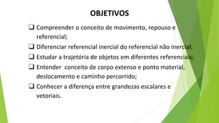 OBJETIVOS
❑ Compreender o conceito de movimento, repouso e
referencial;
❑ Diferenciar referencial inercial do referencial não inercial;
❑ Estudar a trajetória de objetos em diferentes referenciais;
❑ Entender conceito de corpo extenso e ponto material,
deslocamento e caminho percorrido;
❑ Conhecer a diferença entre grandezas escalares e
vetoriais.
 
