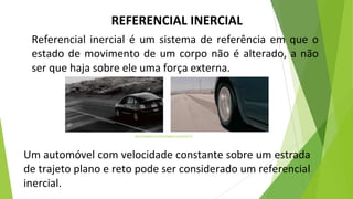 REFERENCIAL INERCIAL
Referencial inercial é um sistema de referência em que o
estado de movimento de um corpo não é alterado, a não
ser que haja sobre ele uma força externa.
http://blogdefisica-2016.blogspot.com/2016/11/
Um automóvel com velocidade constante sobre um estrada
de trajeto plano e reto pode ser considerado um referencial
inercial.
 