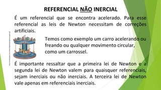 REFERENCIAL NÃO INERCIAL
É um referencial que se encontra acelerado. Para esse
referencial as leis de Newton necessitam de correções
artificiais.
É importante ressaltar que a primeira lei de Newton e a
segunda lei de Newton valem para quaisquer referenciais,
sejam inerciais ou não inerciais. A terceira lei de Newton
vale apenas em referenciais inerciais.
https://media.giphy.com/media/3og0IApQkybjpnLEyc/giphy.gif
Temos como exemplo um carro acelerando ou
freando ou qualquer movimento circular,
como um carrossel.
 
