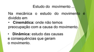 Estudo do movimento ...
Na mecânica o estudo do movimento é
dividido em
• Cinemática: onde não temos
preocupação com a causa do movimento.
• Dinâmica: estudo das causas
e consequências que geram
o movimento.
 