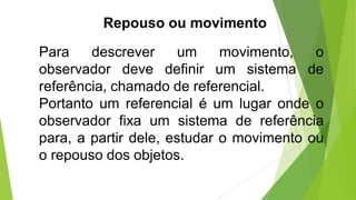 Repouso ou movimento
Para descrever um movimento, o
observador deve definir um sistema de
referência, chamado de referencial.
Portanto um referencial é um lugar onde o
observador fixa um sistema de referência
para, a partir dele, estudar o movimento ou
o repouso dos objetos.
 