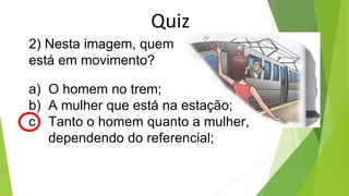 2) Nesta imagem, quem
está em movimento?
a) O homem no trem;
b) A mulher que está na estação;
c) Tanto o homem quanto a mulher,
dependendo do referencial;
Quiz
 