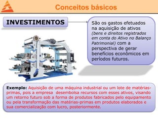 Conceitos básicos
INVESTIMENTOS São os gastos efetuados
na aquisição de ativos
(bens e direitos registrados
em conta do Ativo no Balanço
Patrimonial) com a
perspectiva de gerar
benefícios econômicos em
períodos futuros.
Exemplo: Aquisição de uma máquina industrial ou um lote de matérias-
primas, pois a empresa desembolsa recursos com esses ativos, visando
um retorno futuro sob a forma de produtos fabricados pelo equipamento
ou pela transformação das matérias-primas em produtos elaborados e
sua comercialização com lucro, posteriormente.
 