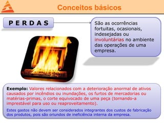 Conceitos básicos
P E R D A S São as ocorrências
fortuitas, ocasionais,
indesejadas ou
involuntárias no ambiente
das operações de uma
empresa.
Exemplo: Valores relacionados com a deterioração anormal de ativos
causados por incêndios ou inundações, os furtos de mercadorias ou
matérias-primas, o corte equivocado de uma peça (tornando-a
imprestável para uso ou reaproveitamento).
Estes gastos não devem ser considerados integrantes dos custos de fabricação
dos produtos, pois são oriundos de ineficiência interna da empresa.
 