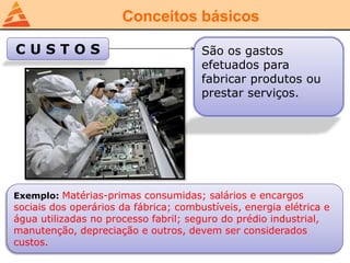 Conceitos básicos
C U S T O S São os gastos
efetuados para
fabricar produtos ou
prestar serviços.
Exemplo: Matérias-primas consumidas; salários e encargos
sociais dos operários da fábrica; combustíveis, energia elétrica e
água utilizadas no processo fabril; seguro do prédio industrial,
manutenção, depreciação e outros, devem ser considerados
custos.
 