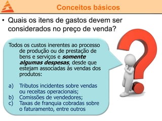 Conceitos básicos
• Quais os itens de gastos devem ser
considerados no preço de venda?
Todos os custos inerentes ao processo
de produção ou de prestação de
bens e serviços e somente
algumas despesas, desde que
estejam associadas às vendas dos
produtos:
a) Tributos incidentes sobre vendas
ou receitas operacionais;
b) Comissões de vendedores;
c) Taxas de franquia cobradas sobre
o faturamento, entre outros
 