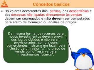 Conceitos básicos
• Os valores decorrentes das perdas, dos desperdícios e
das despesas não ligadas diretamente às vendas
devem ser segregados e não devem ser computados
para efeito de formação ou análise de preços.
Da mesma forma, os recursos para
novos investimentos devem provir
dos lucros obtidos e não serem
provisionados, como alguns
comerciantes insistem em fazer, pela
inclusão de um valor “x” no preço de
venda como “reserva para
investimentos futuros”.
 