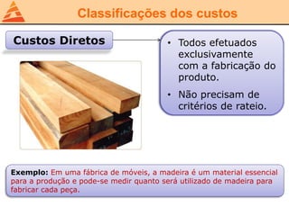 Classificações dos custos
Custos Diretos • Todos efetuados
exclusivamente
com a fabricação do
produto.
• Não precisam de
critérios de rateio.
Exemplo: Em uma fábrica de móveis, a madeira é um material essencial
para a produção e pode-se medir quanto será utilizado de madeira para
fabricar cada peça.
 