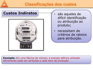 Classificações dos custos
Custos Indiretos • são aqueles de
difícil identificação
ou atribuição ao
produto;
• necessitam de
critérios de rateios
para atribuição.
Exemplo: Em uma fábrica de móveis, a energia elétrica utilizada
dificilmente pode ser atribuída a cada item da produção.
 