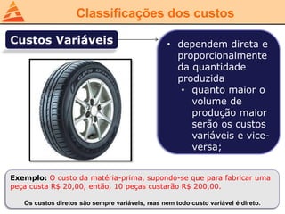 Classificações dos custos
Custos Variáveis • dependem direta e
proporcionalmente
da quantidade
produzida
• quanto maior o
volume de
produção maior
serão os custos
variáveis e vice-
versa;
Exemplo: O custo da matéria-prima, supondo-se que para fabricar uma
peça custa R$ 20,00, então, 10 peças custarão R$ 200,00.
Os custos diretos são sempre variáveis, mas nem todo custo variável é direto.
 