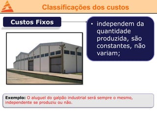 Classificações dos custos
Custos Fixos • independem da
quantidade
produzida, são
constantes, não
variam;
Exemplo: O aluguel do galpão industrial será sempre o mesmo,
independente se produziu ou não.
 