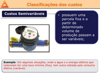 Classificações dos custos
Custos Semivariáveis • possuem uma
parcela fixa e a
partir de
determinado
volume de
produção passam a
ser variáveis;
Exemplo: Em algumas situações, onde a água e a energia elétrica que
costumam ter uma taxa mínima (fixa), tem outra cobrada pelo consumo
efetivo (variável).
 