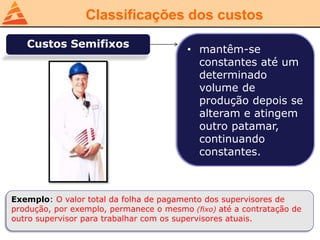 Classificações dos custos
Custos Semifixos
• mantêm-se
constantes até um
determinado
volume de
produção depois se
alteram e atingem
outro patamar,
continuando
constantes.
Exemplo: O valor total da folha de pagamento dos supervisores de
produção, por exemplo, permanece o mesmo (fixo) até a contratação de
outro supervisor para trabalhar com os supervisores atuais.
 