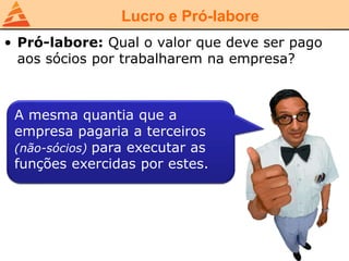Lucro e Pró-labore
• Pró-labore: Qual o valor que deve ser pago
aos sócios por trabalharem na empresa?
A mesma quantia que a
empresa pagaria a terceiros
(não-sócios) para executar as
funções exercidas por estes.
 