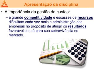 Apresentação da disciplina
• A importância da gestão de custos:
– a grande competitividade e escassez de recursos
dificultam cada vez mais a administração das
empresas no propósito de atingir os resultados
favoráveis e até para sua sobrevivência no
mercado.
 
