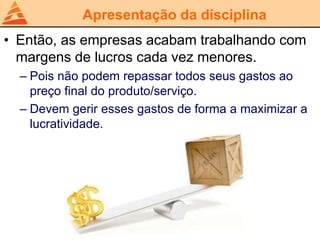 Apresentação da disciplina
• Então, as empresas acabam trabalhando com
margens de lucros cada vez menores.
– Pois não podem repassar todos seus gastos ao
preço final do produto/serviço.
– Devem gerir esses gastos de forma a maximizar a
lucratividade.
 