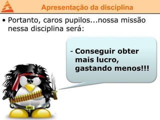 Apresentação da disciplina
• Portanto, caros pupilos...nossa missão
nessa disciplina será:
- Conseguir obter
mais lucro,
gastando menos!!!
 