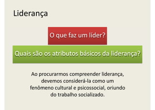 O que faz um líder?
Quais são os atributos básicos da liderança?
Ao procurarmos compreender liderança,
devemos considerá-la como um
fenômeno cultural e psicossocial, oriundo
do trabalho socializado.
Liderança
 