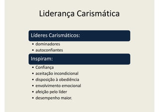 Liderança Carismática
Líderes Carismáticos:
• dominadores
• autoconfiantes
Inspiram:
• Confiança
• aceitação incondicional
• disposição à obediência
• envolvimento emocional
• afeição pelo líder
• desempenho maior.
 
