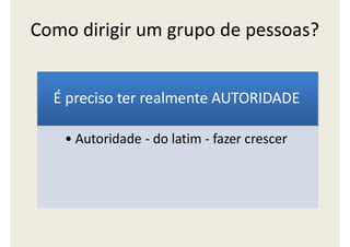 Como dirigir um grupo de pessoas?
É preciso ter realmente AUTORIDADE
• Autoridade - do latim - fazer crescer
 