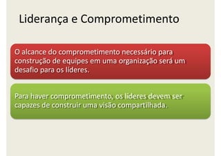 Liderança e Comprometimento
O alcance do comprometimento necessário para
construção de equipes em uma organização será um
desafio para os líderes.
Para haver comprometimento, os líderes devem ser
capazes de construir uma visão compartilhada.
 