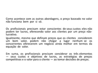 Como acontece com as outras abordagens, o preço baseado no valor
não funciona bem por si só.
Os profissionais precisam estar conscientes de seus custos: eles não
podem ter lucros, oferecendo valor aos clientes por um preço não-
lucrativo.
Igualmente, mesmo que definam preços que os clientes considerem
um bom valor, podem não chegar a lugar nenhum se os
concorrentes oferecerem um negócio ainda melhor em termos da
equação de valor.
Em suma, os profissionais precisam considerar os três elementos
— seus custos e objetivos de lucros, as estratégias de preços
competitivas e o valor para o cliente — ao tomar decisões de preços.
 