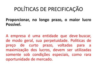 POLÍTICAS DE PRECIFICAÇÃO
Proporcionar, no longo prazo, o maior lucro
Possível.
A empresa é uma entidade que deve buscar,
de modo geral, sua perpetuidade. Políticas de
preço de curto prazo, voltadas para a
maximização dos lucros, devem ser utilizadas
somente sob condições especiais, como rara
oportunidade de mercado.
 
