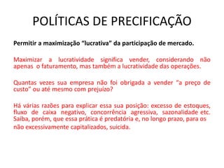 POLÍTICAS DE PRECIFICAÇÃO
Permitir a maximização “lucrativa” da participação de mercado.
Maximizar a lucratividade significa vender, considerando não
apenas o faturamento, mas também a lucratividade das operações.
Quantas vezes sua empresa não foi obrigada a vender “a preço de
custo” ou até mesmo com prejuízo?
Há várias razões para explicar essa sua posição: excesso de estoques,
fluxo de caixa negativo, concorrência agressiva, sazonalidade etc.
Saiba, porém, que essa prática é predatória e, no longo prazo, para os
não excessivamente capitalizados, suicida.
 